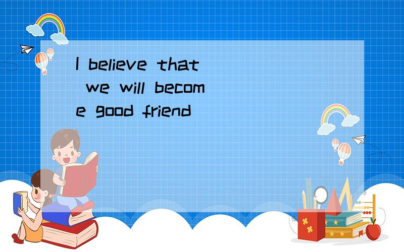 I believe that we will become good friend