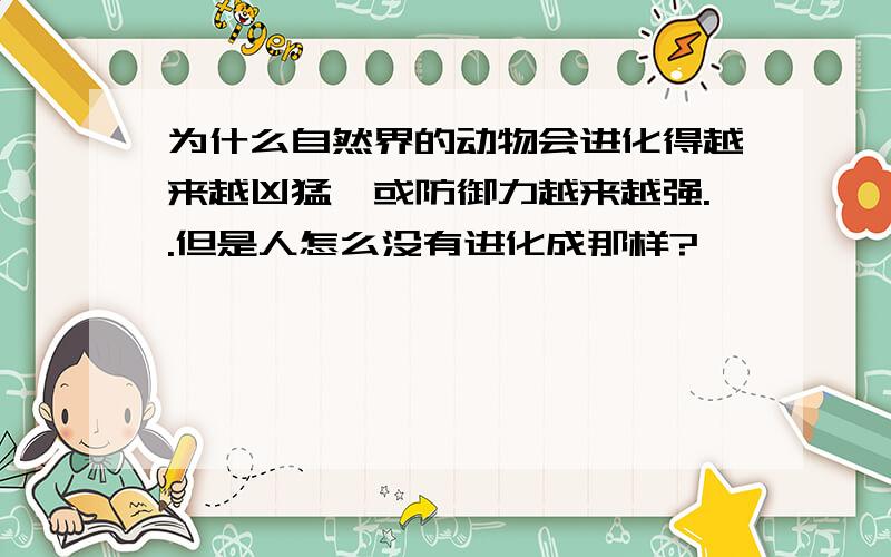 为什么自然界的动物会进化得越来越凶猛,或防御力越来越强..但是人怎么没有进化成那样?