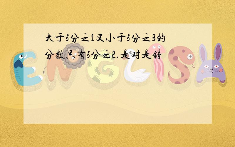 大于5分之1又小于5分之3的分数只有5分之2.是对是错