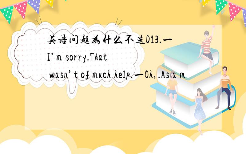 英语问题为什么不选D13．一I’m sorry．That wasn’t of much help．一Oh,．As a m