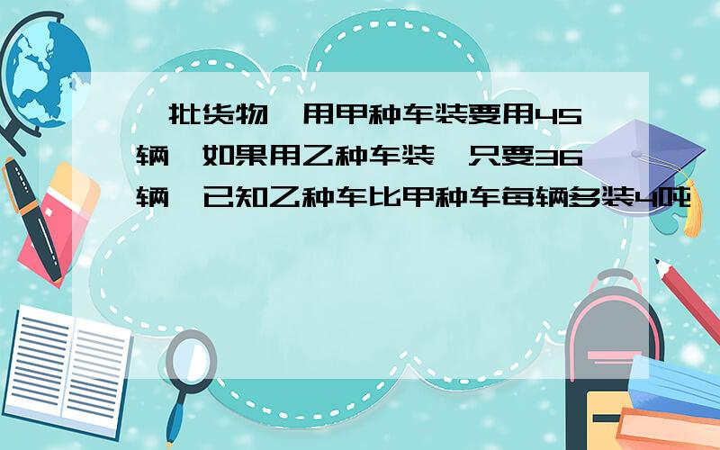 一批货物,用甲种车装要用45辆,如果用乙种车装,只要36辆,已知乙种车比甲种车每辆多装4吨,求这顿货物重量