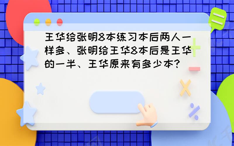 王华给张明8本练习本后两人一样多、张明给王华8本后是王华的一半、王华原来有多少本?