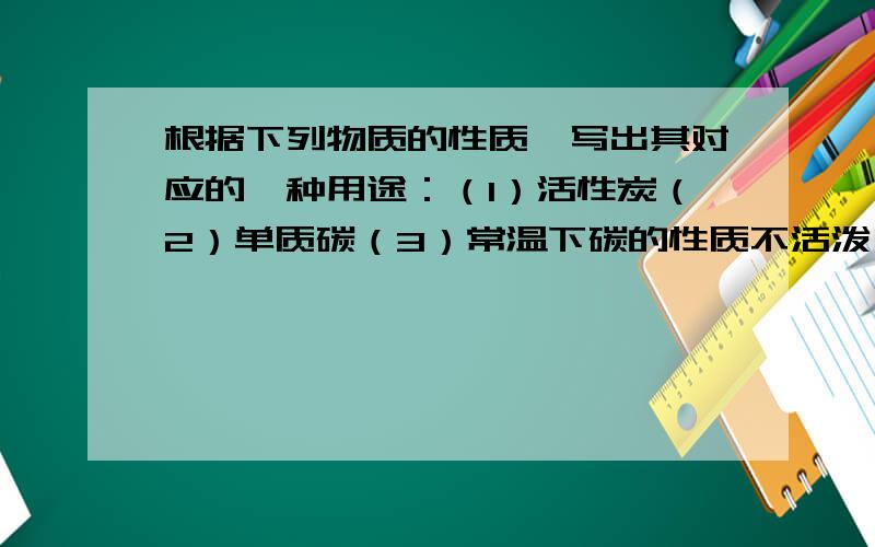 根据下列物质的性质,写出其对应的一种用途：（1）活性炭（2）单质碳（3）常温下碳的性质不活泼