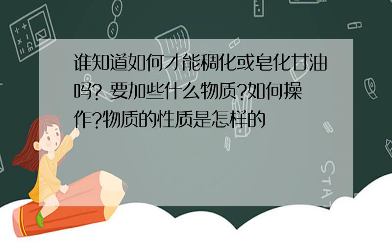 谁知道如何才能稠化或皂化甘油吗? 要加些什么物质?如何操作?物质的性质是怎样的