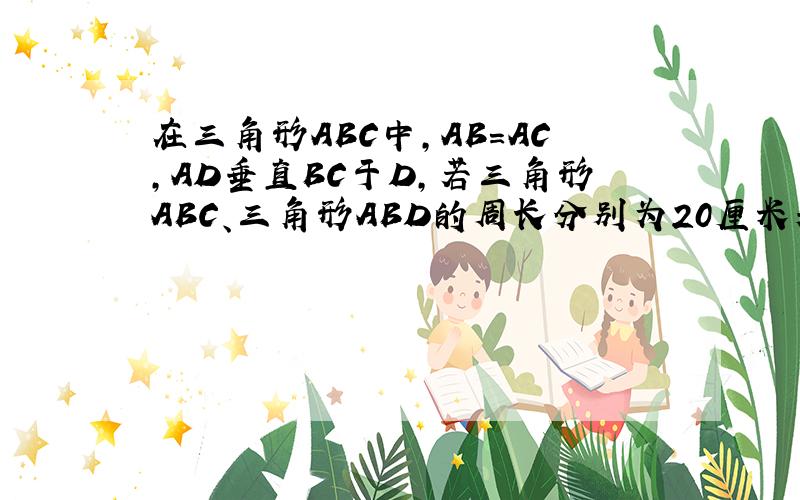 在三角形ABC中,AB=AC,AD垂直BC于D,若三角形ABC、三角形ABD的周长分别为20厘米和16厘米,求AD的长