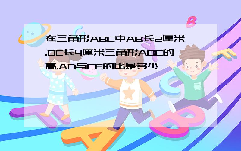 在三角形ABC中AB长2厘米.BC长4厘米三角形ABC的高.AD与CE的比是多少