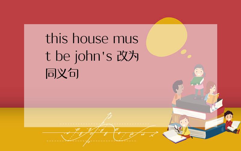 this house must be john's 改为同义句