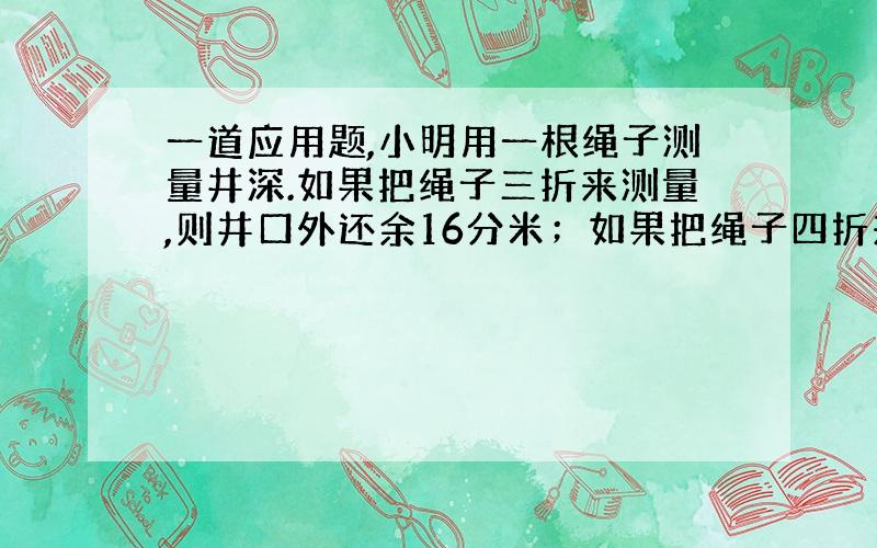 一道应用题,小明用一根绳子测量井深.如果把绳子三折来测量,则井口外还余16分米；如果把绳子四折来测量,则井口外还余4分米