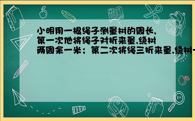 小明用一根绳子测量树的周长,第一次他将绳子对折来量,绕树两周余一米；第二次将绳三折来量,绕树一周余