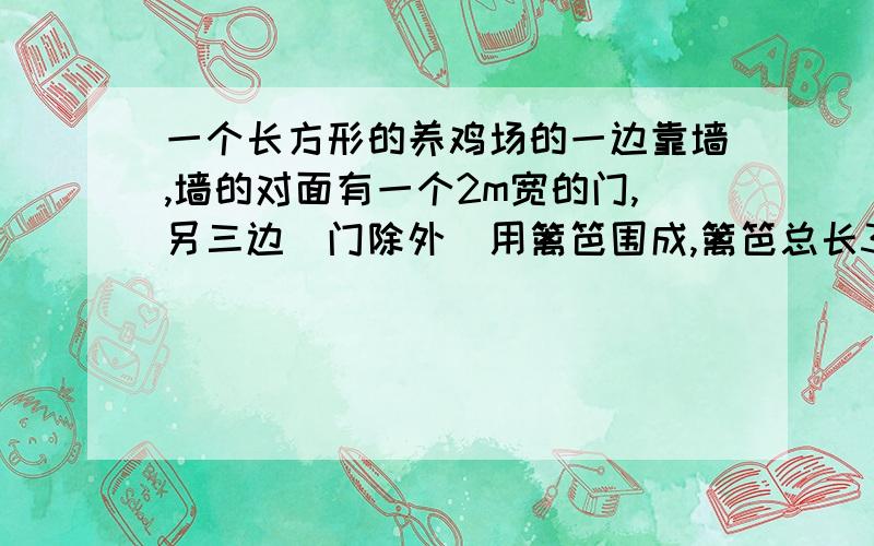 一个长方形的养鸡场的一边靠墙,墙的对面有一个2m宽的门,另三边（门除外）用篱笆围成,篱笆总长33m,若鸡场的长：宽=3：