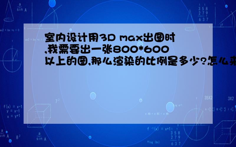 室内设计用3D max出图时,我需要出一张800*600以上的图,那么渲染的比例是多少?怎么来算这个比例?