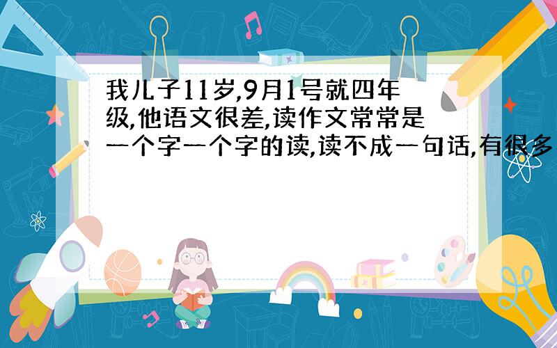 我儿子11岁,9月1号就四年级,他语文很差,读作文常常是一个字一个字的读,读不成一句话,有很多字都不认识.看他读不成句,