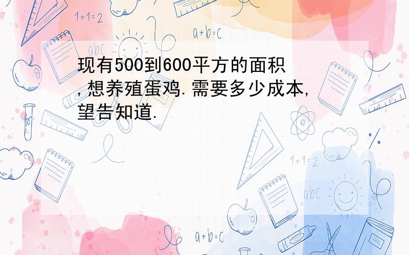 现有500到600平方的面积,想养殖蛋鸡.需要多少成本,望告知道.