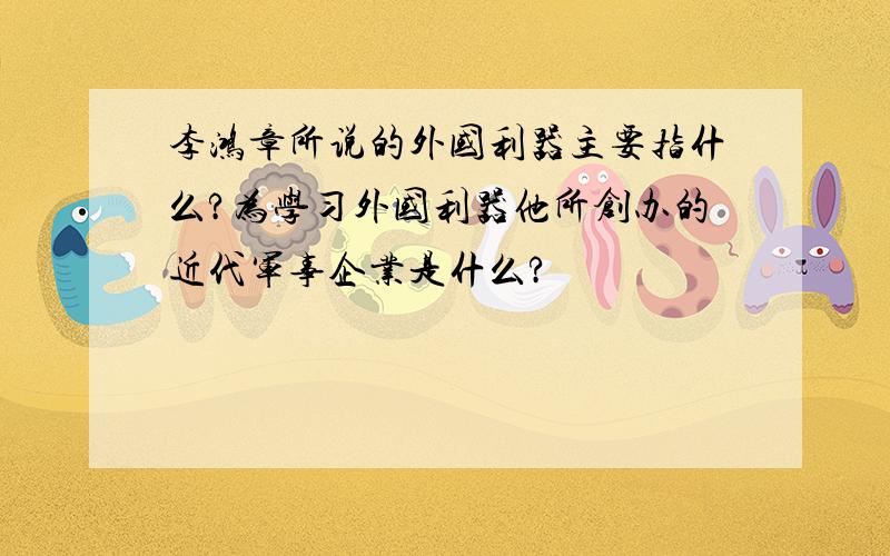 李鸿章所说的外国利器主要指什么?为学习外国利器他所创办的近代军事企业是什么?