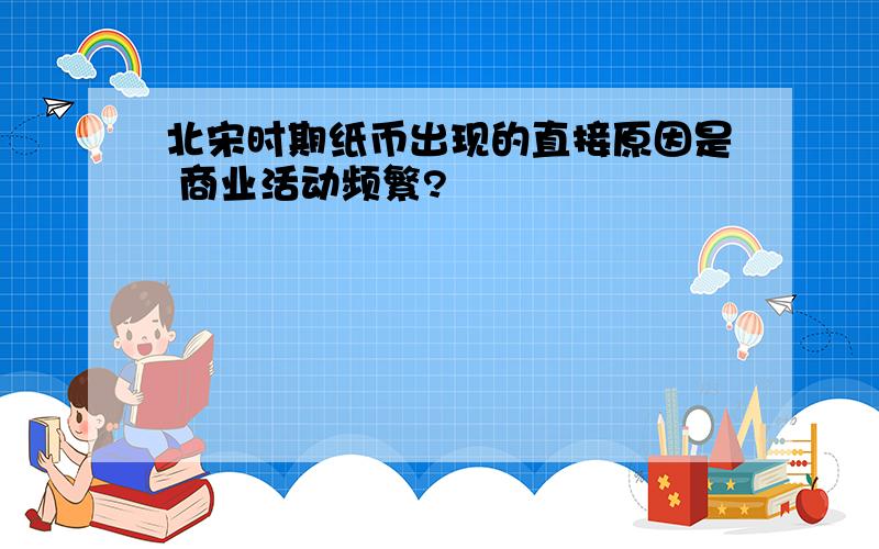 北宋时期纸币出现的直接原因是 商业活动频繁?