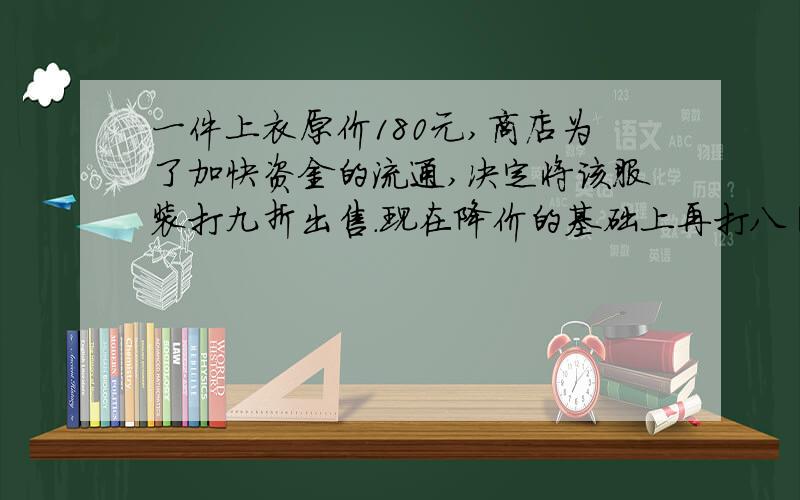 一件上衣原价180元,商店为了加快资金的流通,决定将该服装打九折出售.现在降价的基础上再打八圻出售.现在每件售价多少元?