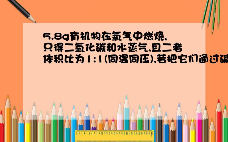 5.8g有机物在氧气中燃烧,只得二氧化碳和水蒸气,且二者体积比为1:1(同温同压),若把它们通过碱石灰,碱石灰增重18.