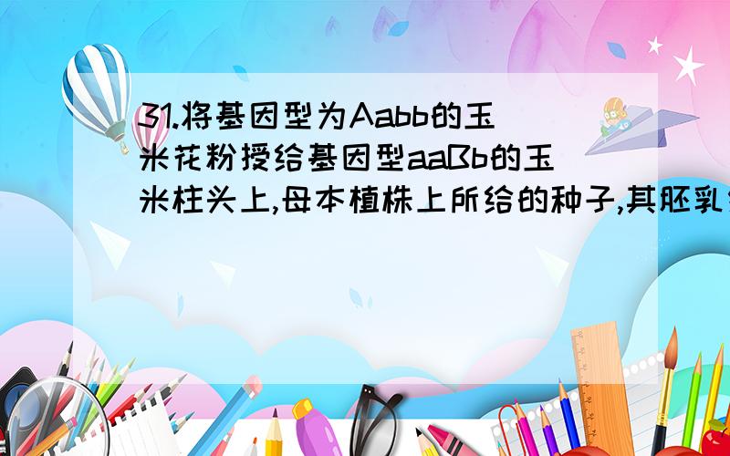 31.将基因型为Aabb的玉米花粉授给基因型aaBb的玉米柱头上,母本植株上所给的种子,其胚乳细胞的基因型是 A.aaa