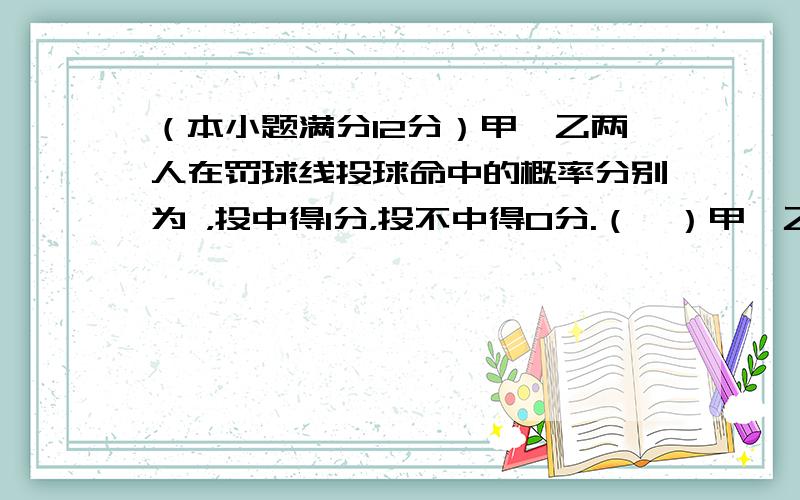 （本小题满分12分）甲、乙两人在罚球线投球命中的概率分别为 ，投中得1分，投不中得0分.（Ⅰ）甲、乙两人在罚球线各投球一