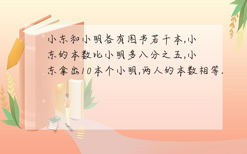 小东和小明各有图书若干本,小东的本数比小明多八分之五,小东拿出10本个小明,两人的本数相等.