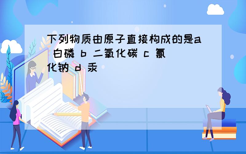 下列物质由原子直接构成的是a 白磷 b 二氧化碳 c 氯化钠 d 汞