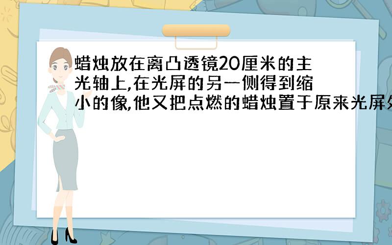 蜡烛放在离凸透镜20厘米的主光轴上,在光屏的另一侧得到缩小的像,他又把点燃的蜡烛置于原来光屏处则所成