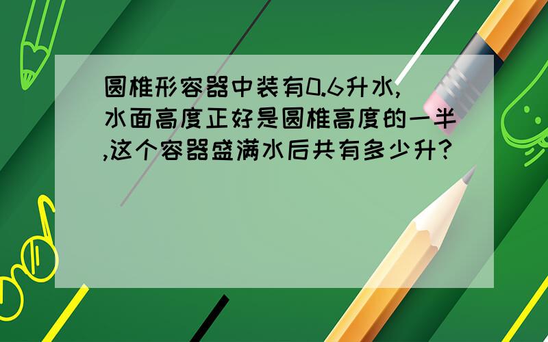 圆椎形容器中装有0.6升水,水面高度正好是圆椎高度的一半,这个容器盛满水后共有多少升?