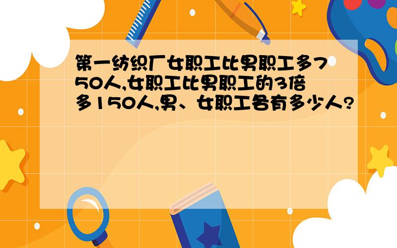 第一纺织厂女职工比男职工多750人,女职工比男职工的3倍多150人,男、女职工各有多少人?