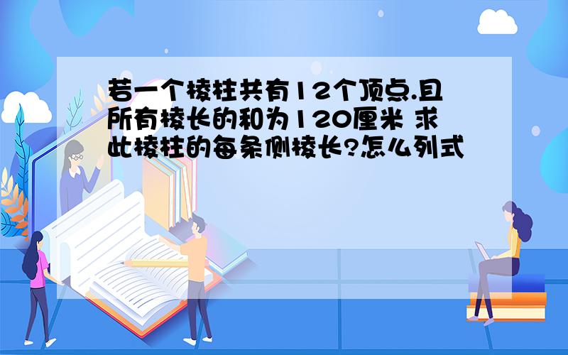 若一个棱柱共有12个顶点.且所有棱长的和为120厘米 求此棱柱的每条侧棱长?怎么列式