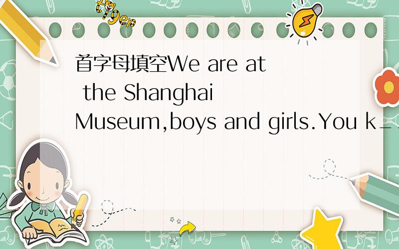 首字母填空We are at the Shanghai Museum,boys and girls.You k____,