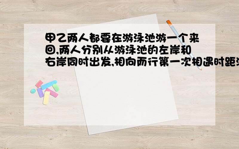 甲乙两人都要在游泳池游一个来回,两人分别从游泳池的左岸和右岸同时出发,相向而行第一次相遇时距游泳池