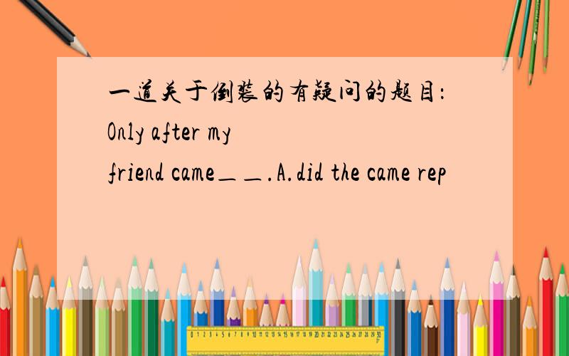 一道关于倒装的有疑问的题目：Only after my friend came＿＿.A.did the came rep