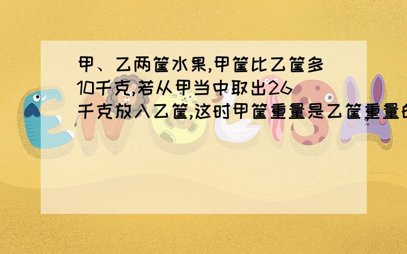 甲、乙两筐水果,甲筐比乙筐多10千克,若从甲当中取出26千克放入乙筐,这时甲筐重量是乙筐重量的7/9（九分之七）,求两框