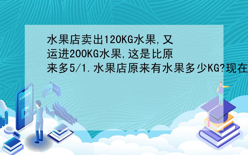 水果店卖出120KG水果,又运进200KG水果,这是比原来多5/1.水果店原来有水果多少KG?现在有水果多少千克?