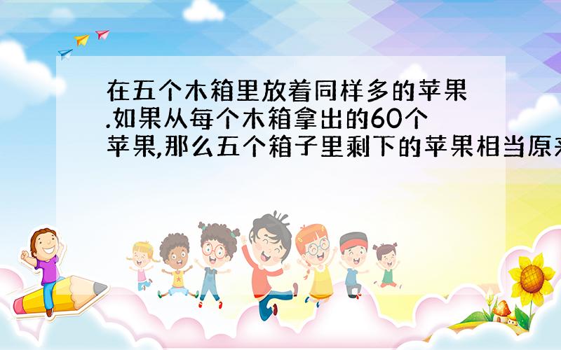 在五个木箱里放着同样多的苹果.如果从每个木箱拿出的60个苹果,那么五个箱子里剩下的苹果相当原来两个木箱的苹果数.每个木箱