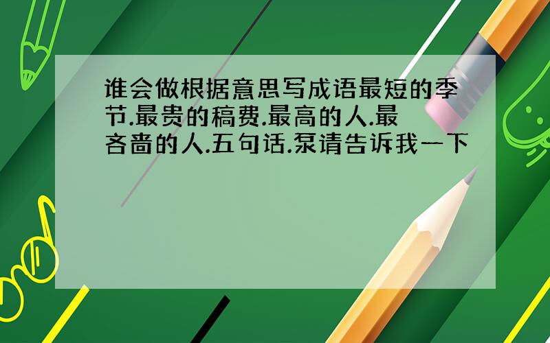 谁会做根据意思写成语最短的季节.最贵的稿费.最高的人.最吝啬的人.五句话.泵请告诉我一下