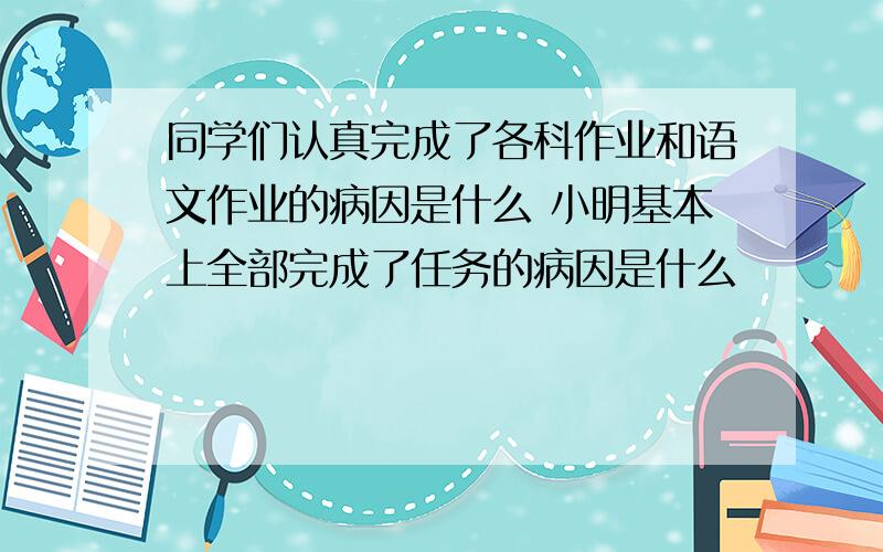 同学们认真完成了各科作业和语文作业的病因是什么 小明基本上全部完成了任务的病因是什么