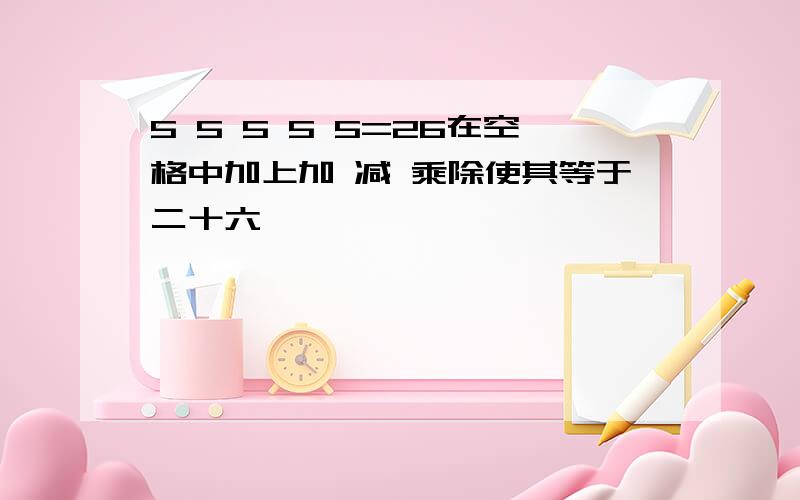 5 5 5 5 5=26在空格中加上加 减 乘除使其等于二十六