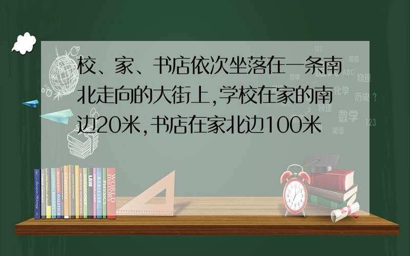 校、家、书店依次坐落在一条南北走向的大街上,学校在家的南边20米,书店在家北边100米