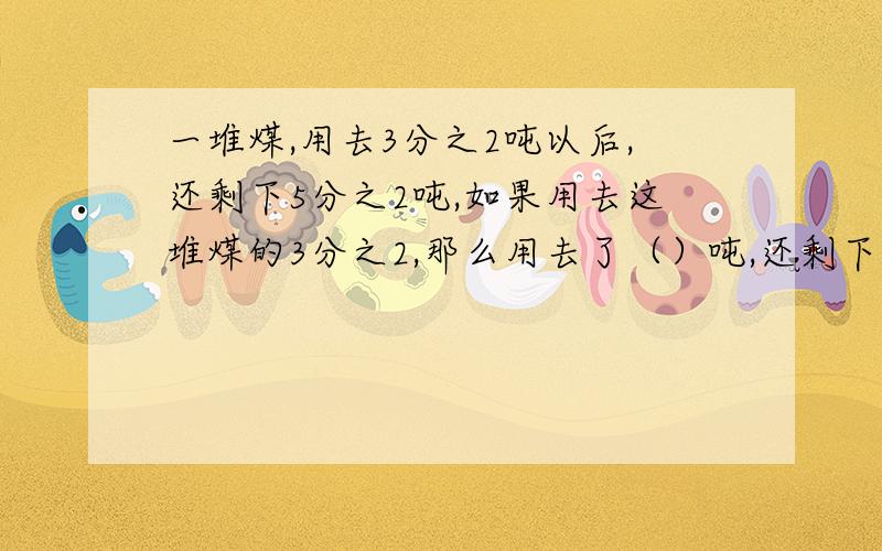 一堆煤,用去3分之2吨以后,还剩下5分之2吨,如果用去这堆煤的3分之2,那么用去了（）吨,还剩下（）吨