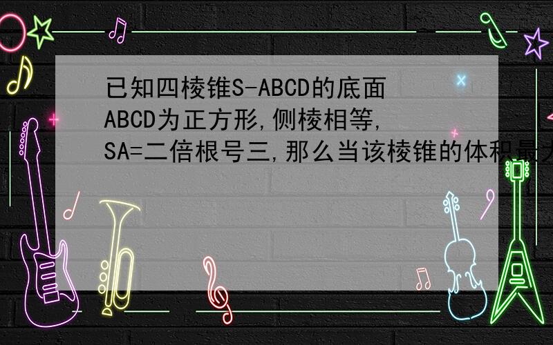 已知四棱锥S-ABCD的底面ABCD为正方形,侧棱相等,SA=二倍根号三,那么当该棱锥的体积最大,它的高为