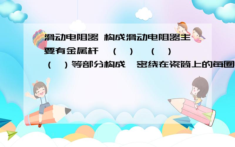 滑动电阻器 构成滑动电阻器主要有金属杆、（ ）、（ ）、（ ）等部分构成,密绕在瓷筒上的每圈电阻线之间都是（ ）的