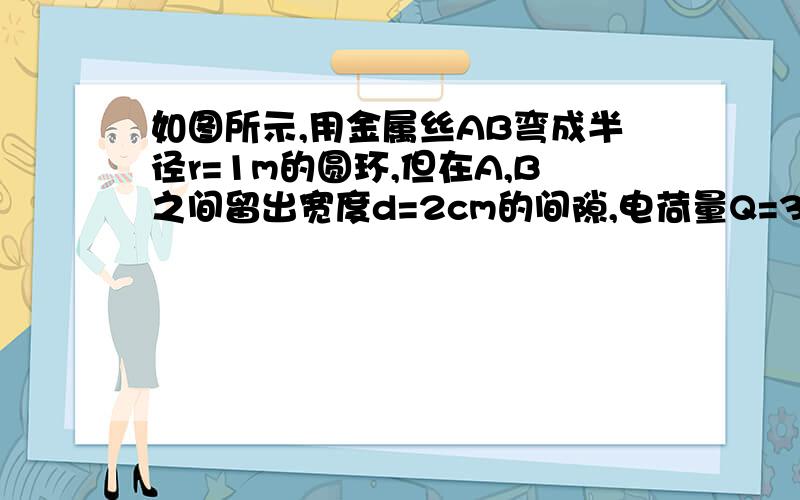 如图所示,用金属丝AB弯成半径r=1m的圆环,但在A,B之间留出宽度d=2cm的间隙,电荷量Q=3.133X10^-9C