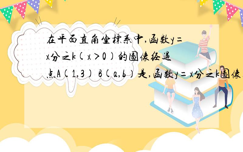 在平面直角坐标系中,函数y=x分之k(x＞0)的图像经过点A(1,3) B(a,b）是,函数y=x分之k图像上一点,其