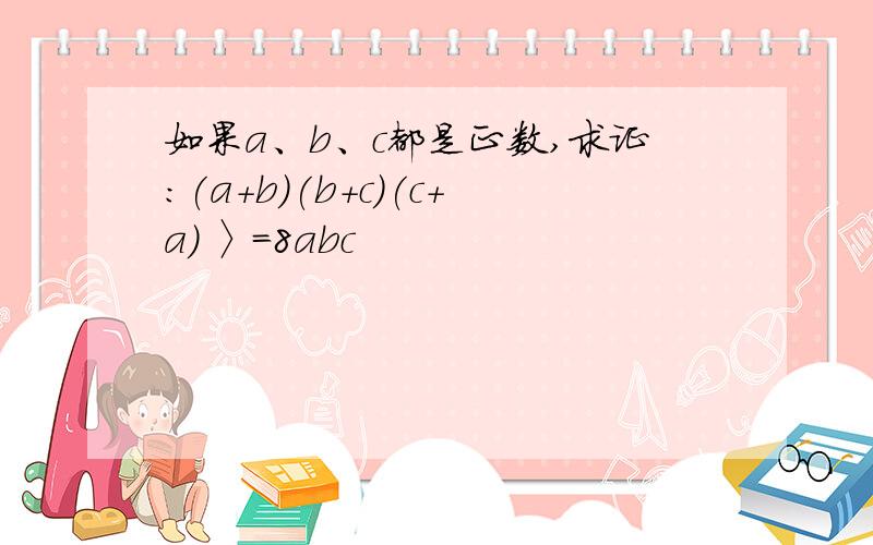 如果a、b、c都是正数,求证：(a+b)(b+c)(c+a) 〉=8abc