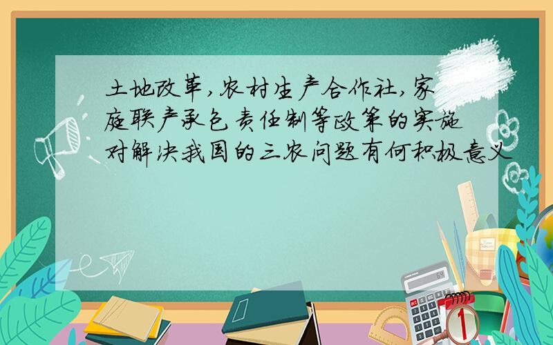 土地改革,农村生产合作社,家庭联产承包责任制等政策的实施对解决我国的三农问题有何积极意义