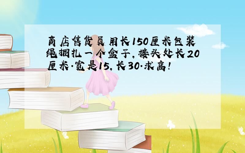 商店售货员用长150厘米包装绳捆扎一个盒子,接头处长20厘米.宽是15,长30.求高!