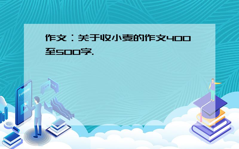 作文：关于收小麦的作文400至500字.