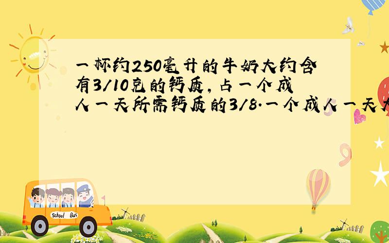 一杯约250毫升的牛奶大约含有3/10克的钙质,占一个成人一天所需钙质的3/8.一个成人一天大约需要多少钙质?