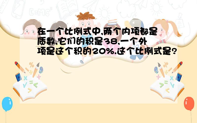 在一个比例式中,两个内项都是质数,它们的积是38,一个外项是这个积的20%.这个比例式是?